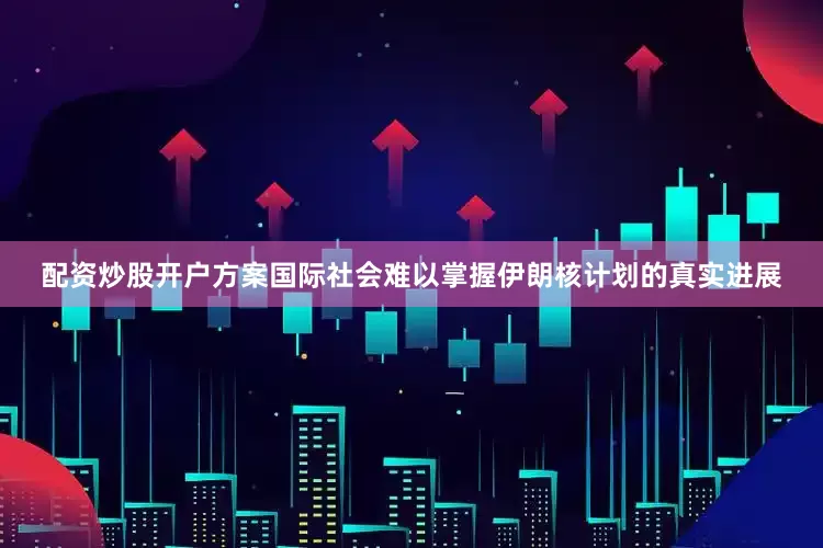 配资炒股开户方案国际社会难以掌握伊朗核计划的真实进展