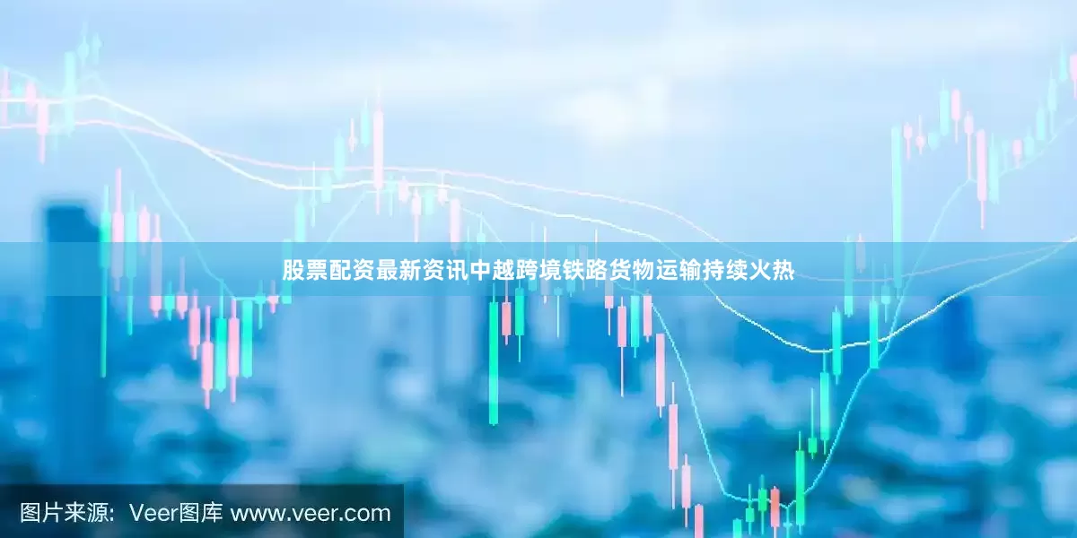 股票配资最新资讯中越跨境铁路货物运输持续火热