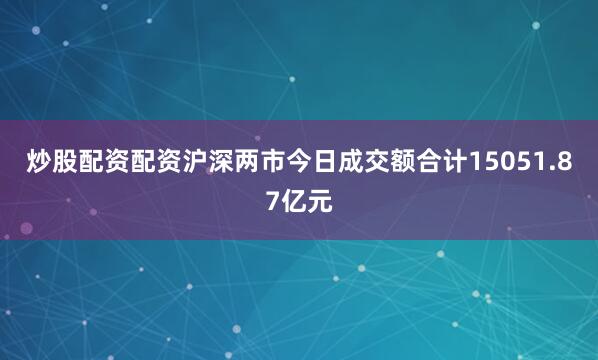 炒股配资配资沪深两市今日成交额合计15051.87亿元
