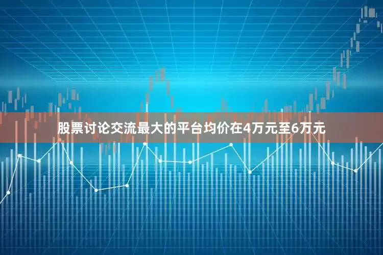 股票讨论交流最大的平台均价在4万元至6万元