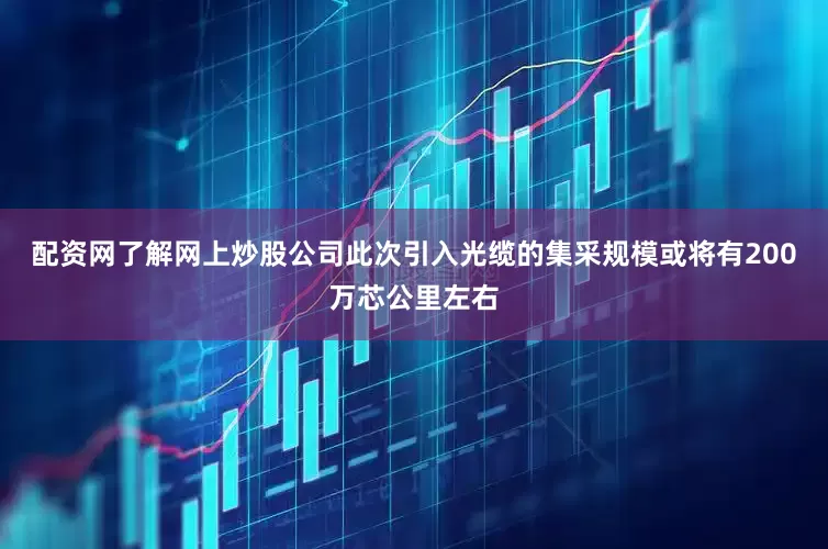配资网了解网上炒股公司此次引入光缆的集采规模或将有200万芯公里左右