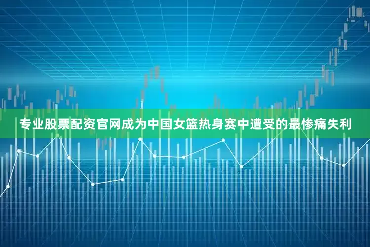 专业股票配资官网成为中国女篮热身赛中遭受的最惨痛失利