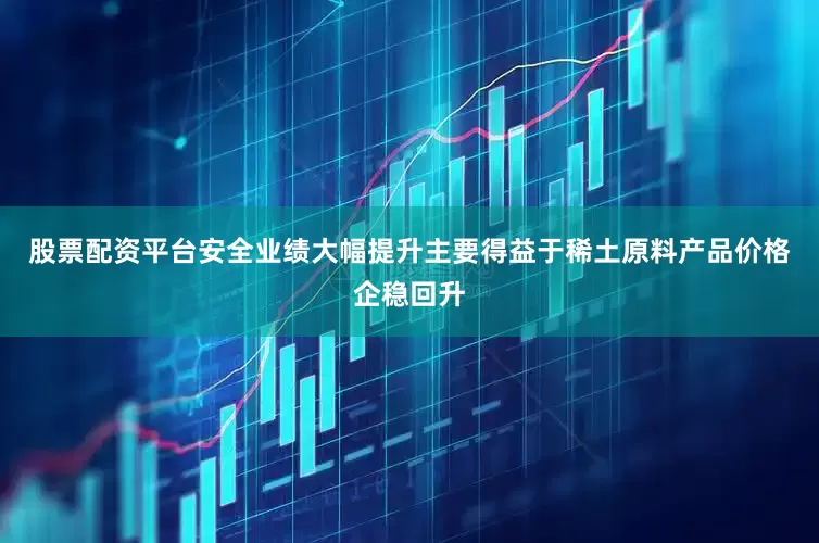 股票配资平台安全业绩大幅提升主要得益于稀土原料产品价格企稳回升