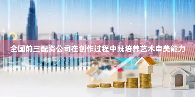 全国前三配资公司在创作过程中既培养艺术审美能力
