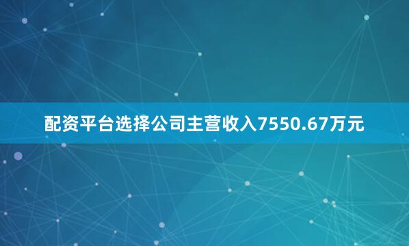 配资平台选择公司主营收入7550.67万元