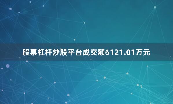 股票杠杆炒股平台成交额6121.01万元