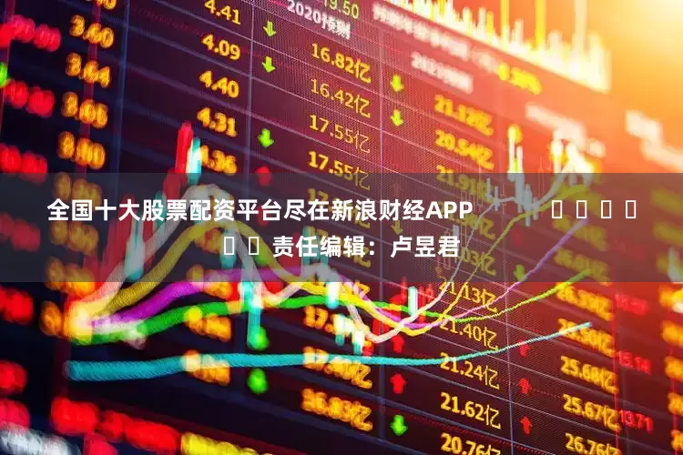 全国十大股票配资平台尽在新浪财经APP            						责任编辑：卢昱君