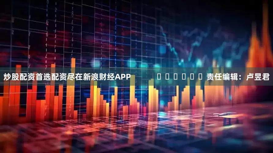 炒股配资首选配资尽在新浪财经APP            						责任编辑：卢昱君