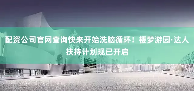 配资公司官网查询快来开始洗脑循环！樱梦游园·达人扶持计划现已开启