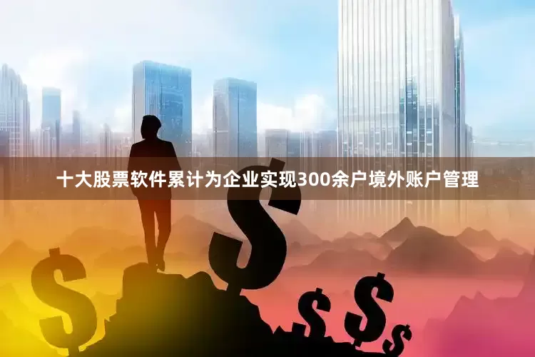 十大股票软件累计为企业实现300余户境外账户管理
