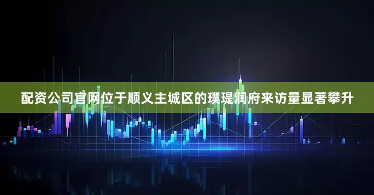 配资公司官网位于顺义主城区的璞瑅润府来访量显著攀升