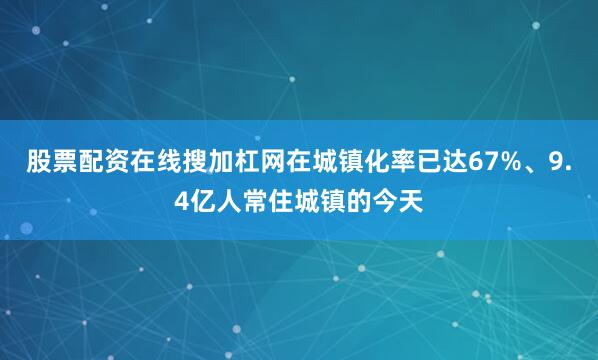 股票配资在线搜加杠网在城镇化率已达67%、9.4亿人常住城镇的今天
